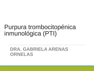 Purpura trombocitopénica
inmunológica (PTI)
DRA. GABRIELA ARENAS
ORNELAS
 