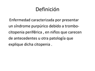 Definición
Enfermedad caracterizada por presentar
un síndrome purpúrico debido a trombo-
citopenia periférica , en niños que carecen
de antecedentes u otra patología que
explique dicha citopenia .
 