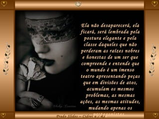 Ela não desaparecerá, ela ficará, será lembrada pela postura elegante e pela classe daqueles que não perderam as raízes nobres e honestas de um ser que compreende e entende que o mundo é um imenso teatro apresentando peças que em divisões de atos, acumulam os mesmos problemas, as mesmas ações, as mesmas atitudes, mudando apenas os protagonistas.  
