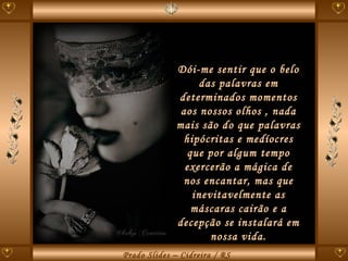 Dói-me sentir que o belo das palavras em determinados momentos aos nossos olhos , nada mais são do que palavras hipócritas e medíocres que por algum tempo exercerão a mágica de nos encantar, mas que inevitavelmente as máscaras cairão e a decepção se instalará em nossa vida. 