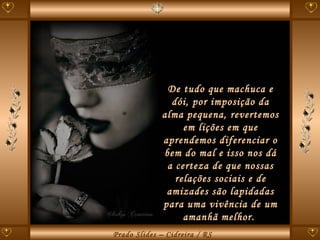 De tudo que machuca e dói, por imposição da alma pequena, revertemos em lições em que aprendemos diferenciar o bem do mal e isso nos dá a certeza de que nossas relações sociais e de amizades são lapidadas para uma vivência de um amanhã melhor.  
