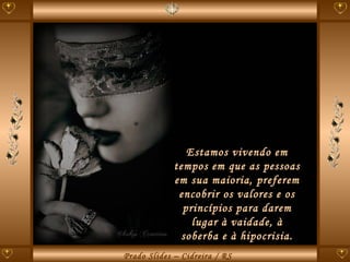 Estamos vivendo em tempos em que as pessoas em sua maioria, preferem encobrir os valores e os princípios para darem lugar à vaidade, à soberba e à hipocrisia. 