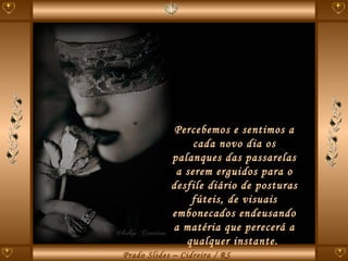 Percebemos e sentimos a cada novo dia os palanques das passarelas a serem erguidos para o desfile diário de posturas fúteis, de visuais embonecados endeusando a matéria que perecerá a qualquer instante.  