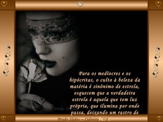 Para os medíocres e os hipócritas, o culto à beleza da matéria é sinônimo de estrela, esquecem que a verdadeira estrela é aquela que tem luz própria, que ilumina por onde passa, deixando um rastro de luz... 