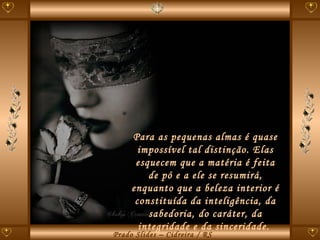 Para as pequenas almas é quase impossível tal distinção. Elas esquecem que a matéria é feita de pó e a ele se resumirá, enquanto que a beleza interior é constituída da inteligência, da sabedoria, do caráter, da integridade e da sinceridade.  