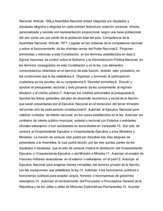 Nacional. Artículo 186La Asamblea Nacional estará integrada por diputados y
diputadas elegidos o elegidas en cada entidad federal por votación universal, directa,
personalizada y secreta con representación proporcional, según una base poblacional
del uno coma uno por ciento de la población total del país. Competencia de la
Asamblea Nacional. Artículo 1871. Legislar en las materias de la competencia nacional
y sobre el funcionamiento de las distintas ramas del Poder Nacional.2. Proponer
enmiendas y reformas a esta Constitución, en los términos establecidos en ésta.3.
Ejercer funciones de control sobre el Gobierno y la Administración Pública Nacional, en
los términos consagrados en esta Constitución y en la ley. Los elementos
comprobatorios obtenidos en el ejercicio de esta función, tendrán valor probatorio, en
las condiciones que la ley establezca.4. Organizar y promover la participación
ciudadana en los asuntos de su competencia.5. Decretar amnistías.6. Discutir y
aprobar el presupuesto nacional y todo proyecto de ley concerniente al régimen
tributario y al crédito público.7. Autorizar los créditos adicionales al presupuesto.8.
Aprobar las líneas generales del plan de desarrollo económico y social de la Nación,
que serán presentadas por el Ejecutivo Nacional en el transcurso del tercer trimestre
del primer año de cada período constitucional.9. Autorizar al Ejecutivo Nacional para
celebrar contratos de interés nacional, en los casos establecidos en la ley. Autorizar los
contratos de interés público municipal, estadal o nacional con Estados o entidades
oficiales extranjeros o con sociedades no domiciliadas en Venezuela.10. Dar voto de
censura al Vicepresidente Ejecutivo o Vicepresidenta Ejecutiva y a los Ministros o
Ministras. La moción de censura sólo podrá ser discutida dos días después de
presentada a la Asamblea, la cual podrá decidir, por las tres quintas partes de los
diputados o diputadas, que el voto de censura implica la destitución del Vicepresidente
Ejecutivo o Vicepresidenta Ejecutiva o del Ministro o Ministra.11. Autorizar el empleo de
misiones militares venezolanas en el exterior o extranjeras en el país12. Autorizar al
Ejecutivo Nacional para enajenar bienes inmuebles del dominio privado de la Nación,
con las excepciones que establezca la ley.13. Autorizar a los funcionarios públicos o
funcionarias públicas para aceptar cargos, honores o recompensas de gobiernos
extranjeros.14. Autorizar el nombramiento del Procurador o Procuradora General de la
República y de los Jefes o Jefas de Misiones Diplomáticas Permanentes.15. Acordar
 