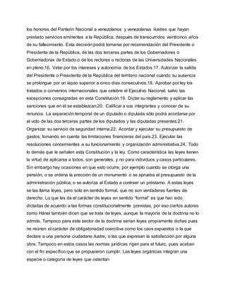 los honores del Panteón Nacional a venezolanos y venezolanas ilustres que hayan
prestado servicios eminentes a la República, después de transcurridos veinticinco años
de su fallecimiento. Esta decisión podrá tomarse por recomendación del Presidente o
Presidenta de la República, de las dos terceras partes de los Gobernadores o
Gobernadoras de Estado o de los rectores o rectoras de las Universidades Nacionales
en pleno.16. Velar por los intereses y autonomía de los Estados.17. Autorizar la salida
del Presidente o Presidenta de la República del territorio nacional cuando su ausencia
se prolongue por un lapso superior a cinco días consecutivos.18. Aprobar por ley los
tratados o convenios internacionales que celebre el Ejecutivo Nacional, salvo las
excepciones consagradas en esta Constitución.19. Dictar su reglamento y aplicar las
sanciones que en él se establezcan.20. Calificar a sus integrantes y conocer de su
renuncia. La separación temporal de un diputado o diputada sólo podrá acordarse por
el voto de las dos terceras partes de los diputados y las diputadas presentes.21.
Organizar su servicio de seguridad interna.22. Acordar y ejecutar su presupuesto de
gastos, tomando en cuenta las limitaciones financieras del país.23. Ejecutar las
resoluciones concernientes a su funcionamiento y organización administrativa.24. Todo
lo demás que le señalen esta Constitución y la ley. Como característica las leyes tienen
la virtud de aplicarse a todos, son generales, y no para individuos y casos particulares.
Sin embargo hay ocasiones en que esto ocurre, por ejemplo cuando se otorga una
pensión, o se ordena la erección de un monumento o se aprueba el presupuesto de la
administración pública, o se autoriza al Estado a contraer un préstamo. A estas leyes
se las llama leyes, pero solo en sentido formal, que no son verdaderas fuentes de
derecho. Lo que les da el carácter de leyes en sentido “formal” es que han sido
dictadas de acuerdo a las formas constitucionalmente previstas, por eso ciertos autores
como Hänel también dicen que se trata de leyes, aunque la mayoría de la doctrina no lo
admite. Tampoco para este sector de la doctrina serían leyes propiamente dichas pues
no reúnen el carácter de obligatoriedad coercitiva como los caos expuestos o la que
declare a una persona ciudadano ilustre, o las que expresan la satisfacción por alguna
obra. Tampoco en estos casos las normas jurídicas rigen para el futuro, pues acaban
con el fin específico que se propusieron cumplir. Las leyes orgánicas integran una
especie o categoría de leyes que ostentan
 