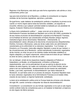 Regiones ni los Municipios, esto dado que esta forma organizativa solo admite un único
ordenamiento jurídico que
rige para todo el territorio de la República, y conlleva la concentración en órganos
centrales de las funciones legislativas, ejecutivas y judiciales.
De igual forma, suele hablarse de centralización perfecta e imperfecta, la primera se da
cuando un mismo órgano ejerce todas las funciones estatales, y la segunda se
encuentra referida a que cualquier actividad estatal es realizada por una pluralidad de
órganos. Evolución Histórica de la Centralización.
La figura de la centralización política “… surge como tal con la reforma de la
Administración Francesa decretada por Napoleón (en) el Año VIII (1800), poniéndole fin
de esa manera al proceso de descentralización originado en la Revolución Francesa,
con la finalidad de eliminar que caracterizaba al Estado Absoluto (antiguo régimen)
mediante la figura de los denominados “Intendentes”. Efectivamente, la
descentralización estuvo afincada en la idea de las circunscripciones (Departamentos,
Distritos, Comunas o Municipios), cada una de las cuales tenía una administración
caracterizada por la uniformidad en su estructura organizativa: 1) un Consejo, un
Directorio y un Procurador, todos ellos elegidos. Napoleón a pesar de que mantuvo a
las circunscripciones de la Revolución, cambió radicalmente la estructura organizativa
de las mismas, en virtud de que en los distintos niveles territoriales estableció un
órgano colegiado y un órgano unipersonal, sobre la base de la tesis de que “deliberar
es obrar de varios y ejecutar es obra de uno sólo”.
Así, se instruyen al lado de los respectivos órganos colegiados al Prefecto al
Subprefecto y al Alcalde, en el Departamento, el Distrito y el Municipio
respectivamente, pero con la particularidad de que se suprime la elección de los
titulares de estos órganos, los cuales son nombrados por el Poder Central, del que
pasan a ser sus representantes, desapareciendo de esa manera las autoridades
locales, y por ende, suprimiendo, la descentralización que había instaurado la
Revolución, la cual había caído en un proceso de anarquía. Al parecer Napoleón basó
la nueva estructura organizativa de la Administración Francesa en el modelo militar,
creando de esa manera un régimen fuertemente centralizado.
La tesis de la centralización política privó en Europa hasta las primeras ocho décadas
del siglo XIX, cuando comienza a despuntar las ideas de descentralización”.
Concentración: La concentración es una formula organizativa en la cual un solo órgano
central contiene todas las competencias para si, sin trasladar la titularidad y el ejercicio
en otro órgano de inferior jerarquía.
 