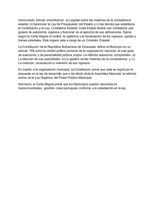mencionado artículo encontramos: a) Legislar sobre las materias de la competencia
estadal, b) Sancionar la Ley de Presupuesto del Estado y c) las demás que establezca
la Constitución y la Ley. Contraloría Estadal. Cada Estado tendrá una Contraloría que
gozará de autonomía orgánica y funcional en el ejercicio de sus atribuciones. Ejerce
según la Carta Magna el control, la vigilancia y la fiscalización de los ingresos, gastos y
bienes estadales. Este órgano esta a cargo de un Contralor Estadal.
La Constitución de la República Bolivariana de Venezuela define al Municipio en su
artículo 168 como la unidad político primaría de la organización nacional, el cual goza
de autonomía y de personalidad jurídica propia. La referida autonomía comprenden: a)
La elección de sus autoridades; b) La gestión de las materias de su competencia; y, c)
La creación, recaudación e inversión de sus ingresos.
En cuanto a la organización municipal, la Constitución prevé que esta se regirá por lo
dispuesto en la ley de desarrollo que a tal efecto dicte la Asamblea Nacional, la referida
norma es la Ley Orgánica del Poder Público Municipal.
Asimismo, la Carta Magna prevé que los Municipios pueden asociarse en
mancomunidades, ypodrán crear parroquias conforme a lo establecido en la ley.
 