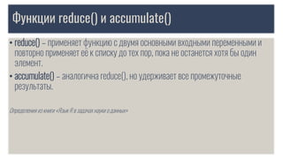 Функции reduce() и accumulate()
• reduce() – применяет функцию с двумя основными входными переменными и
повторно применяет её к списку до тех пор, пока не останется хотя бы один
элемент.
• accumulate() – аналогична reduce(), но удерживает все промежуточные
результаты.
Определения из книги «Язык R в задачах науки о данных»
 
