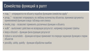 Семейства функций в purrr
• map_* - итерируются по объекту подобно функциям семейства apply*
• pmap_* - позволяет итерировать по любому количеству объектов, принимая аргументы
применяемой функции в виде таблицы или списка
• invoke_map – позволяет применять различные функции к объекту
• walk* - выполняют действия не возвращая результат, например сохраняют файлы
• keep и discord – функции фильтрующие результат
• reduce и accumulate – функции которые применяют по очереди заданную функцию к парам
объектов
• possibly, safely, quietly - функции обработки ошибок
 