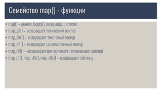 Семейство map() - функции
• map() – аналог lapply(), возвращает список
• map_lgl() – возвращает логический вектор
• map_chr() – возвращает текстовый вектор
• map_int() – возвpащает целочисленный вектор
• map_dbl() – возвращает вектор чисел с плавающей запятой
• map_df(), map_dfr(), map_dfc() – возвращают таблицу
 