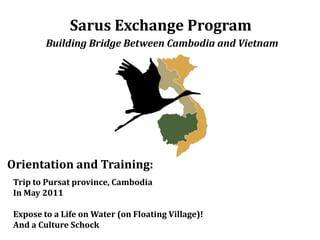 Sarus Exchange Program Building Bridge Between Cambodia and Vietnam Orientation and Training: Trip to Pursat province, Cambodia  In May2011  Expose to a Life on Water (on Floating Village)! And a Culture Schock 