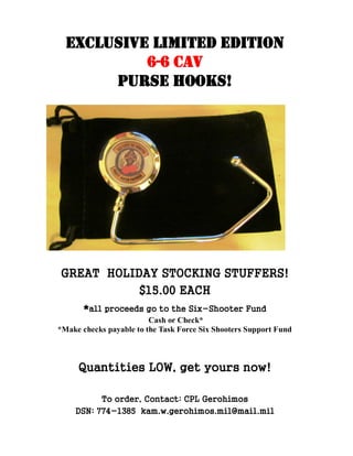 EXCLUSIVE LIMITED EDITION
           6-6 CAV
       PURSE HOOKS!




GREAT HOLIDAY STOCKING STUFFERS!
           $15.00 EACH
       *all proceeds go to the Six-Shooter Fund
                         Cash or Check*
*Make checks payable to the Task Force Six Shooters Support Fund



     Quantities LOW, get yours now!

          To order, Contact: CPL Gerohimos
    DSN: 774-1385 kam.w.gerohimos.mil@mail.mil
 