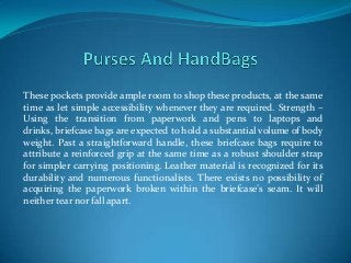 These pockets provide ample room to shop these products, at the same
time as let simple accessibility whenever they are required. Strength –
Using the transition from paperwork and pens to laptops and
drinks, briefcase bags are expected to hold a substantial volume of body
weight. Past a straightforward handle, these briefcase bags require to
attribute a reinforced grip at the same time as a robust shoulder strap
for simpler carrying positioning. Leather material is recognized for its
durability and numerous functionalists. There exists no possibility of
acquiring the paperwork broken within the briefcase’s seam. It will
neither tear nor fall apart.
 