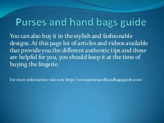You can also buy it in the stylish and fashionable
designs. At this page lot of articles and videos available
that provide you the different authentic tips and these
are helpful for you, you should keep it at the time of
buying the lingerie.
For more information visit now http://www.pursesandhandbagsguide.com/
 