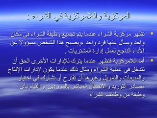 : ‫الشراء‬ ‫في‬ ‫واللمركزية‬ ‫المركزية‬: ‫الشراء‬ ‫في‬ ‫واللمركزية‬ ‫المركزية‬
‫مكا ن‬ ‫في‬ ‫الشراء‬ ‫وظيفة‬ ‫تجميع‬ ‫يتم‬ ‫عندما‬ ‫الشراء‬ ‫مركزية‬ ‫تظهر‬‫مكا ن‬ ‫في‬ ‫الشراء‬ ‫وظيفة‬ ‫تجميع‬ ‫يتم‬ ‫عندما‬ ‫الشراء‬ ‫مركزية‬ ‫تظهر‬
‫عن‬ ‫ل‬ً  ‫مسؤو‬ ‫الشخص‬ ‫هذا‬ ‫،ويصبح‬ ‫واحد‬ ‫فرد‬ ‫عنها‬ ‫ويسأل‬ ‫واحد‬‫عن‬ ‫ل‬ً  ‫مسؤو‬ ‫الشخص‬ ‫هذا‬ ‫،ويصبح‬ ‫واحد‬ ‫فرد‬ ‫عنها‬ ‫ويسأل‬ ‫واحد‬
. ‫المشتريات‬ ‫إدارة‬ ‫لعمل‬ ‫الناجح‬ ‫الداء‬. ‫المشتريات‬ ‫إدارة‬ ‫لعمل‬ ‫الناجح‬ ‫الداء‬
‫أ ن‬ ‫الحق‬ ‫الخرى‬ ‫للدارات‬ ‫يترك‬ ‫عندما‬ ‫فتظهر‬ ‫اللمركزية‬ ‫أما‬‫أ ن‬ ‫الحق‬ ‫الخرى‬ ‫للدارات‬ ‫يترك‬ ‫عندما‬ ‫فتظهر‬ ‫اللمركزية‬ ‫أما‬
‫النتاج‬ ‫لدارات‬ ‫يكو ن‬ ‫عندما‬ ‫ذلك‬ ‫ومثال‬ ‫الشراء‬ ‫عملية‬ ‫في‬ ‫تتدخل‬‫النتاج‬ ‫لدارات‬ ‫يكو ن‬ ‫عندما‬ ‫ذلك‬ ‫ومثال‬ ‫الشراء‬ ‫عملية‬ ‫في‬ ‫تتدخل‬
‫اختيار‬ ‫في‬ ‫تشارك‬ ‫أو‬ ‫تقترح‬ ‫أ ن‬ ‫وغيرها‬ ‫والتمويل‬ ‫والمبيعات‬‫اختيار‬ ‫في‬ ‫تشارك‬ ‫أو‬ ‫تقترح‬ ‫أ ن‬ ‫وغيرها‬ ‫والتمويل‬ ‫والمبيعات‬
‫بأي‬ ‫القيا م‬ ‫أو‬ ‫بالموردين‬ ‫المباشر‬ ‫والتصال‬ ‫التوريد‬ ‫مصادر‬‫بأي‬ ‫القيا م‬ ‫أو‬ ‫بالموردين‬ ‫المباشر‬ ‫والتصال‬ ‫التوريد‬ ‫مصادر‬
‫الشراء‬ ‫وظائف‬ ‫من‬ ‫وظيفة‬‫الشراء‬ ‫وظائف‬ ‫من‬ ‫وظيفة‬
 