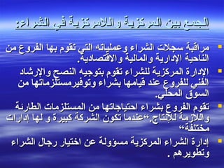 ‫واللمركزية‬ ‫المركزية‬ ‫بين‬ ‫الجمع‬‫واللمركزية‬ ‫المركزية‬ ‫بين‬ ‫الجمع‬‫الشراء‬ ‫في‬‫الشراء‬ ‫في‬::
‫من‬ ‫الفروع‬ ‫بها‬ ‫تقوم‬ ‫التي‬ ‫وعملياته‬ ‫الشراء‬ ‫سجلت‬ ‫مراقبة‬‫من‬ ‫الفروع‬ ‫بها‬ ‫تقوم‬ ‫التي‬ ‫وعملياته‬ ‫الشراء‬ ‫سجلت‬ ‫مراقبة‬
.‫والقتصاادية‬ ‫والمالية‬ ‫الادارية‬ ‫الناحية‬.‫والقتصاادية‬ ‫والمالية‬ ‫الادارية‬ ‫الناحية‬
‫والرشااد‬ ‫النصح‬ ‫بتوجيه‬ ‫تقوم‬ ‫للشراء‬ ‫المركزية‬ ‫الادارة‬‫والرشااد‬ ‫النصح‬ ‫بتوجيه‬ ‫تقوم‬ ‫للشراء‬ ‫المركزية‬ ‫الادارة‬
‫من‬ ‫وتوفيرمستلزماتها‬ ‫بشراء‬ ‫قيامها‬ ‫عند‬ ‫للفروع‬ ‫الفني‬‫من‬ ‫وتوفيرمستلزماتها‬ ‫بشراء‬ ‫قيامها‬ ‫عند‬ ‫للفروع‬ ‫الفني‬
.‫المحلي‬ ‫السوق‬.‫المحلي‬ ‫السوق‬
‫الطارئة‬ ‫المستلزمات‬ ‫من‬ ‫احتياجاتها‬ ‫بشراء‬ ‫الفروع‬ ‫تقوم‬‫الطارئة‬ ‫المستلزمات‬ ‫من‬ ‫احتياجاتها‬ ‫بشراء‬ ‫الفروع‬ ‫تقوم‬
.‫للنتاج‬ ‫واللزمة‬.‫للنتاج‬ ‫واللزمة‬‫إادارات‬ ‫لها‬ ‫و‬ ‫كبيرة‬ ‫الشركة‬ ‫تكون‬ ‫“عندما‬‫إادارات‬ ‫لها‬ ‫و‬ ‫كبيرة‬ ‫الشركة‬ ‫تكون‬ ‫“عندما‬
“‫مختلفة‬“‫مختلفة‬
‫الشراء‬ ‫رجال‬ ‫اختيار‬ ‫عن‬ ‫مسؤولة‬ ‫المركزية‬ ‫الشراء‬ ‫إادارة‬‫الشراء‬ ‫رجال‬ ‫اختيار‬ ‫عن‬ ‫مسؤولة‬ ‫المركزية‬ ‫الشراء‬ ‫إادارة‬
. ‫وتطويرهم‬. ‫وتطويرهم‬
 