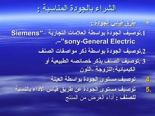 : ‫المناسبة‬ ‫بالجودة‬ ‫الشراء‬: ‫المناسبة‬ ‫بالجودة‬ ‫الشراء‬
: ‫الجودة‬ ‫قياس‬ ‫طرق‬: ‫الجودة‬ ‫قياس‬ ‫طرق‬
11..– ‫التجارية‬ ‫العلمات‬ ‫بواسطة‬ ‫الجودة‬ ‫صتوصيف‬– ‫التجارية‬ ‫العلمات‬ ‫بواسطة‬ ‫الجودة‬ ‫صتوصيف‬””SiemensSiemens
––”sony-General Electric”sony-General Electric..
22..‫الصنف‬ ‫مواصفات‬ ‫ذكر‬ ‫بواسطة‬ ‫الجودة‬ ‫صتوصيف‬‫الصنف‬ ‫مواصفات‬ ‫ذكر‬ ‫بواسطة‬ ‫الجودة‬ ‫صتوصيف‬
33‫أو‬ ‫الطبيعية‬ ‫خصائصه‬ ‫بذكر‬ ‫الصنف‬ ‫.صتوصيف‬‫أو‬ ‫الطبيعية‬ ‫خصائصه‬ ‫بذكر‬ ‫الصنف‬ ‫.صتوصيف‬
‫الكيميائية‬‫الكيميائية‬‫-اللون‬ ‫:اللزوجة‬‫-اللون‬ ‫:اللزوجة‬
4.4.‫العينة‬ ‫بواسطة‬ ‫الجودة‬ ‫مستوى‬ ‫صتوصيف‬‫العينة‬ ‫بواسطة‬ ‫الجودة‬ ‫مستوى‬ ‫صتوصيف‬
5.5.‫بالنسبة‬ ‫الداء‬ ‫قياس‬ ‫طريق‬ ‫عن‬ ‫الجودة‬ ‫مستوى‬ ‫صتوصيف‬‫بالنسبة‬ ‫الداء‬ ‫قياس‬ ‫طريق‬ ‫عن‬ ‫الجودة‬ ‫مستوى‬ ‫صتوصيف‬
: ‫للصنف‬: ‫للصنف‬‫المنتج‬ ‫من‬ ‫الغرض‬ ‫أداء‬‫المنتج‬ ‫من‬ ‫الغرض‬ ‫أداء‬
 
