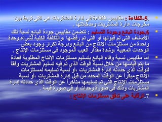 ..55: ‫-الكفاءة‬: ‫-الكفاءة‬‫بين‬ ‫تربط‬ ‫التي‬ ‫هي‬ ‫المشتريات‬ ‫إدارة‬ ‫في‬ ‫الكفاءة‬ ‫مقاييس‬‫بين‬ ‫تربط‬ ‫التي‬ ‫هي‬ ‫المشتريات‬ ‫إدارة‬ ‫في‬ ‫الكفاءة‬ ‫مقاييس‬
. ‫ومدخلتها‬ ‫المشتريات‬ ‫إدارة‬ ‫مخرجات‬. ‫ومدخلتها‬ ‫المشتريات‬ ‫إدارة‬ ‫مخرجات‬
66..‫التسليم‬ ‫وجودة‬ ‫البائع‬ ‫جودة‬‫التسليم‬ ‫وجودة‬ ‫البائع‬ ‫جودة‬‫تلك‬ ‫نسبة‬ ‫البائع‬ ‫جودة‬ ‫مقاييس‬ ‫تتضمن‬ :‫تلك‬ ‫نسبة‬ ‫البائع‬ ‫جودة‬ ‫مقاييس‬ ‫تتضمن‬ :
‫وحدة‬ ‫لشراء‬ ‫الكلية‬ ‫،والتكلفة‬ ‫رفضها‬ ‫تم‬ ‫التي‬ ‫أو‬ ‫قبولها‬ ‫تم‬ ‫التي‬ ‫الصناف‬‫وحدة‬ ‫لشراء‬ ‫الكلية‬ ‫،والتكلفة‬ ‫رفضها‬ ‫تم‬ ‫التي‬ ‫أو‬ ‫قبولها‬ ‫تم‬ ‫التي‬ ‫الصناف‬
‫بعض‬ ‫وجود‬ ‫تكرار‬ ‫ودرجة‬ ‫البائع‬ ‫من‬ ‫النتاج‬ ‫مستلزمات‬ ‫من‬ ‫واحدة‬‫بعض‬ ‫وجود‬ ‫تكرار‬ ‫ودرجة‬ ‫البائع‬ ‫من‬ ‫النتاج‬ ‫مستلزمات‬ ‫من‬ ‫واحدة‬
. ‫النتاج‬ ‫مستلزمات‬ ‫في‬ ‫الموجود‬ ‫العيب‬ ‫مقدار‬ ‫،وشدة‬ ‫المعيبة‬ ‫الوحدات‬. ‫النتاج‬ ‫مستلزمات‬ ‫في‬ ‫الموجود‬ ‫العيب‬ ‫مقدار‬ ‫،وشدة‬ ‫المعيبة‬ ‫الوحدات‬
‫فعادة‬ ‫المطلوبة‬ ‫النتاج‬ ‫مستلزمات‬ ‫بتسليم‬ ‫البائع‬ ‫وفاء‬ ‫نسبة‬ ‫مقاييس‬ ‫أما‬‫فعادة‬ ‫المطلوبة‬ ‫النتاج‬ ‫مستلزمات‬ ‫بتسليم‬ ‫البائع‬ ‫وفاء‬ ‫نسبة‬ ‫مقاييس‬ ‫أما‬
‫ا‬ً ‫وفق‬ ‫المشتريات‬ ‫تسليم‬ ‫فيه‬ ‫تم‬ ‫الذي‬ ‫الوقت‬ ‫نسبة‬ ‫خلل‬ ‫من‬ ‫قياسها‬ ‫يتم‬ ‫ما‬‫ا‬ً ‫وفق‬ ‫المشتريات‬ ‫تسليم‬ ‫فيه‬ ‫تم‬ ‫الذي‬ ‫الوقت‬ ‫نسبة‬ ‫خلل‬ ‫من‬ ‫قياسها‬ ‫يتم‬ ‫ما‬
‫لمستلزمات‬ ‫تسليمه‬ ‫نسبة‬ ‫،أو‬ ‫المشتريات‬ ‫إدارة‬ ‫حددته‬ ‫الذي‬ ‫للوقت‬‫لمستلزمات‬ ‫تسليمه‬ ‫نسبة‬ ‫،أو‬ ‫المشتريات‬ ‫إدارة‬ ‫حددته‬ ‫الذي‬ ‫للوقت‬
‫نسبة‬ ‫،أو‬ ‫المشتريات‬ ‫إدارة‬ ‫قبل‬ ‫من‬ ‫المحدد‬ ‫الوقت‬ ‫عن‬ ‫ا‬ً ‫مبكر‬ ‫النتاج‬‫نسبة‬ ‫،أو‬ ‫المشتريات‬ ‫إدارة‬ ‫قبل‬ ‫من‬ ‫المحدد‬ ‫الوقت‬ ‫عن‬ ‫ا‬ً ‫مبكر‬ ‫النتاج‬
‫إدارة‬ ‫حددته‬ ‫الذي‬ ‫الوقت‬ ‫عن‬ ‫ا‬ً ‫متأخر‬ ‫تسليمها‬ ‫تم‬ ‫التي‬ ‫النتاج‬ ‫مستلزمات‬‫إدارة‬ ‫حددته‬ ‫الذي‬ ‫الوقت‬ ‫عن‬ ‫ا‬ً ‫متأخر‬ ‫تسليمها‬ ‫تم‬ ‫التي‬ ‫النتاج‬ ‫مستلزمات‬
. ‫قيمة‬ ‫صورة‬ ‫في‬ ‫أو‬ ‫وحدات‬ ‫صورة‬ ‫في‬ ‫وذلك‬ ‫المشتريات‬. ‫قيمة‬ ‫صورة‬ ‫في‬ ‫أو‬ ‫وحدات‬ ‫صورة‬ ‫في‬ ‫وذلك‬ ‫المشتريات‬
77..: ‫النتاج‬ ‫مستلزمات‬ ‫تدفق‬ ‫على‬ ‫الرقابة‬: ‫النتاج‬ ‫مستلزمات‬ ‫تدفق‬ ‫على‬ ‫الرقابة‬
 