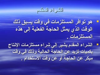 ‫المقدم‬ ‫الشراء‬‫المقدم‬ ‫الشراء‬
‫ذلك‬ ‫يسبق‬ ‫وقت‬ ‫في‬ ‫المستلزمات‬ ‫توافر‬ ‫هو‬‫ذلك‬ ‫يسبق‬ ‫وقت‬ ‫في‬ ‫المستلزمات‬ ‫توافر‬ ‫هو‬
‫هذه‬ ‫إلى‬ ‫الفعلية‬ ‫الحاجة‬ ‫يمثل‬ ‫الذي‬ ‫الوقت‬‫هذه‬ ‫إلى‬ ‫الفعلية‬ ‫الحاجة‬ ‫يمثل‬ ‫الذي‬ ‫الوقت‬
. ‫المستلزمات‬. ‫المستلزمات‬
‫الشنتاج‬ ‫مستلزمات‬ ‫شراء‬ ‫إلى‬ ‫يشير‬ ‫المقدم‬ ‫الشراء‬‫الشنتاج‬ ‫مستلزمات‬ ‫شراء‬ ‫إلى‬ ‫يشير‬ ‫المقدم‬ ‫الشراء‬
‫وقت‬ ‫في‬ ‫وذلك‬ ‫الحالية‬ ‫الحاجة‬ ‫عن‬ ‫تزيد‬ ‫بكميات‬‫وقت‬ ‫في‬ ‫وذلك‬ ‫الحالية‬ ‫الحاجة‬ ‫عن‬ ‫تزيد‬ ‫بكميات‬
. ‫الستخدام‬ ‫وقت‬ ‫عن‬ ‫أو‬ ‫الحاجة‬ ‫عن‬ ‫مبكر‬. ‫الستخدام‬ ‫وقت‬ ‫عن‬ ‫أو‬ ‫الحاجة‬ ‫عن‬ ‫مبكر‬
 
