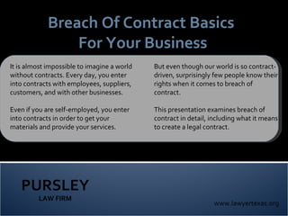 PURSLEY LAW FIRM www.lawyertexas.org Breach Of Contract Basics  For Your Business It is almost impossible to imagine a world without contracts. Every day, you enter into contracts with employees, suppliers, customers, and with other businesses.  Even if you are self-employed, you enter into contracts in order to get your materials and provide your services. But even though our world is so contract-driven, surprisingly few people know their rights when it comes to breach of contract.  This presentation examines breach of contract in detail, including what it means to create a legal contract.  
