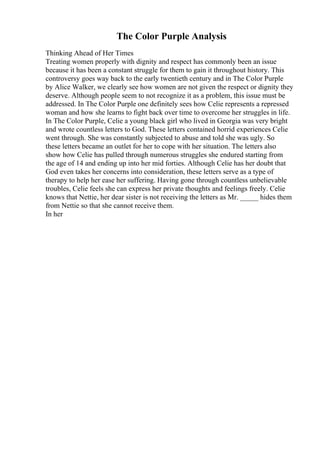 The Color Purple Analysis
Thinking Ahead of Her Times
Treating women properly with dignity and respect has commonly been an issue
because it has been a constant struggle for them to gain it throughout history. This
controversy goes way back to the early twentieth century and in The Color Purple
by Alice Walker, we clearly see how women are not given the respect or dignity they
deserve. Although people seem to not recognize it as a problem, this issue must be
addressed. In The Color Purple one definitely sees how Celie represents a repressed
woman and how she learns to fight back over time to overcome her struggles in life.
In The Color Purple, Celie a young black girl who lived in Georgia was very bright
and wrote countless letters to God. These letters contained horrid experiences Celie
went through. She was constantly subjected to abuse and told she was ugly. So
these letters became an outlet for her to cope with her situation. The letters also
show how Celie has pulled through numerous struggles she endured starting from
the age of 14 and ending up into her mid forties. Although Celie has her doubt that
God even takes her concerns into consideration, these letters serve as a type of
therapy to help her ease her suffering. Having gone through countless unbelievable
troubles, Celie feels she can express her private thoughts and feelings freely. Celie
knows that Nettie, her dear sister is not receiving the letters as Mr. _____ hides them
from Nettie so that she cannot receive them.
In her
 