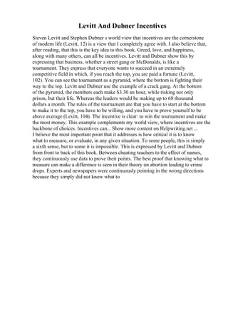 Levitt And Dubner Incentives
Steven Levitt and Stephen Dubner s world view that incentives are the cornerstone
of modern life (Levitt, 12) is a view that I completely agree with. I also believe that,
after reading, that this is the key idea to this book. Greed, love, and happiness,
along with many others, can all be incentives. Levitt and Dubner show this by
expressing that business, whether a street gang or McDonalds, is like a
tournament. They express that everyone wants to succeed in an extremely
competitive field in which, if you reach the top, you are paid a fortune (Levitt,
102). You can see the tournament as a pyramid, where the bottom is fighting their
way to the top. Levitt and Dubner use the example of a crack gang. At the bottom
of the pyramid, the members each make $3.30 an hour, while risking not only
prison, but their life. Whereas the leaders would be making up to 68 thousand
dollars a month. The rules of the tournament are that you have to start at the bottom
to make it to the top, you have to be willing, and you have to prove yourself to be
above average (Levitt, 104). The incentive is clear: to win the tournament and make
the most money. This example complements my world view, where incentives are the
backbone of choices. Incentives can... Show more content on Helpwriting.net ...
I believe the most important point that it addresses is how critical it is to know
what to measure, or evaluate, in any given situation. To some people, this is simply
a sixth sense, but to some it is impossible. This is expressed by Levitt and Dubner
from front to back of this book. Between cheating teachers to the effect of names,
they continuously use data to prove their points. The best proof that knowing what to
measure can make a difference is seen in their theory on abortion leading to crime
drops. Experts and newspapers were continuously pointing in the wrong directions
because they simply did not know what to
 