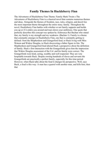 Family Themes In Huckleberry Finn
The Adventures of Huckleberry Finn Theme: Family Mark Twain s The
Adventures of Huckleberry Finn is a classical novel that contains numerous themes
and ideas. Alongside the themes of freedom, race, rules, religion, and deceit lies
the most important theme throughout the entire story; family. Throughout the
novel, Huckleberry Finn battles with whether or not family supports and builds
you up or if it orders you around and tears down your ambitions. One quote that
perfectly describes this concept was spoken by Aishwarya Rai Bachan who stated
that, my family is my strength and my weakness. (Bachan 1). Family is a theme
that constantly emerges in Huckleberry Finn, one that is constantly getting re
defined: from the Shepherdson and Grangerford feud, to Huck living with Miss
Watson and Widow Douglas, to Huck discovering a father figure in Jim. The
Shepherdson and Grangerford feud altered Huck s perspective about the definition
of family. Huck s first interaction with the Grangerfords gives him the impression
that Widow Douglas assessment of the Col. and his family were correct. The
Grangerfords were kind, caring, wealthy and well respected. They are very
hospitable towards Huck. Despite owning hundreds of slaves and servants the
Grangerfords are practically a perfect family, especially for this time period.
However, when Buck talks about the feud it changes his perspective. Well, says
Buck, a feud is this way: A man has a quarrel with another man, and kills him; then
that
 