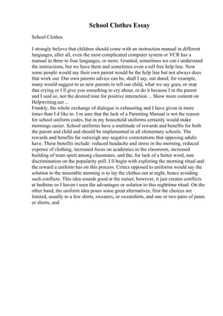 School Clothes Essay
School Clothes
I strongly believe that children should come with an instruction manual in different
languages, after all, even the most complicated computer system or VCR has a
manual in three to four languages, or more. Granted, sometimes we can t understand
the instructions, but we have them and sometimes even a toll free help line. Now
some people would say their own parent would be the help line but not always does
that work out. Our own parents advice can be, shall I say, out dated; for example,
many would suggest to us new parents to tell our child, what we say goes, or stop
that crying or I ll give you something to cry about, or do it because I m the parent
and I said so, not the desired tone for positive interaction ... Show more content on
Helpwriting.net ...
Frankly, the whole exchange of dialogue is exhausting and I have given in more
times than I d like to. I m sure that the lack of a Parenting Manual is not the reason
for school uniform codes, but in my household uniforms certainly would make
mornings easier. School uniforms have a multitude of rewards and benefits for both
the parent and child and should be implemented in all elementary schools. The
rewards and benefits far outweigh any negative connotations that opposing adults
have. These benefits include: reduced headache and stress in the morning, reduced
expense of clothing, increased focus on academics in the classroom, increased
building of team spirit among classmates, and the, for lack of a better word, non
discrimination on the popularity poll. I ll begin with exploring the morning ritual and
the reward a uniform has on this process. Critics opposed to uniforms would say the
solution to the miserable morning is to lay the clothes out at night, hence avoiding
such conflicts. This idea sounds good at the outset; however, it just creates conflicts
at bedtime so I haven t seen the advantages or solution to this nighttime ritual. On the
other hand, the uniform idea poses some great alternatives; first the choices are
limited, usually to a few shirts, sweaters, or sweatshirts, and one or two pairs of pants
or shorts, and
 