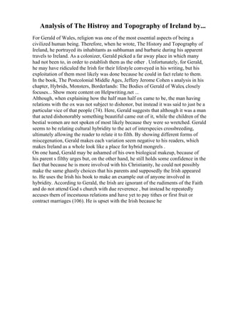 Analysis of The Histroy and Topography of Ireland by...
For Gerald of Wales, religion was one of the most essential aspects of being a
civilized human being. Therefore, when he wrote, The History and Topography of
Ireland, he portrayed its inhabitants as subhuman and barbaric during his apparent
travels to Ireland. As a colonizer, Gerald picked a far away place in which many
had not been to, in order to establish them as the other . Unfortunately, for Gerald,
he may have ridiculed the Irish for their lifestyle conveyed in his writing, but his
exploitation of them most likely was done because he could in fact relate to them.
In the book, The Postcolonial Middle Ages, Jeffery Jerome Cohen s analysis in his
chapter, Hybrids, Monsters, Borderlands: The Bodies of Gerald of Wales, closely
focuses... Show more content on Helpwriting.net ...
Although, when explaining how the half man half ox came to be, the man having
relations with the ox was not subject to dishonor, but instead it was said to just be a
particular vice of that people (74). Here, Gerald suggests that although it was a man
that acted dishonorably something beautiful came out of it, while the children of the
bestial women are not spoken of most likely because they were so wretched. Gerald
seems to be relating cultural hybridity to the act of interspecies crossbreeding,
ultimately allowing the reader to relate it to filth. By showing different forms of
miscegenation, Gerald makes each variation seem negative to his readers, which
makes Ireland as a whole look like a place for hybrid mongrels .
On one hand, Gerald may be ashamed of his own biological makeup, because of
his parent s filthy urges but, on the other hand, he still holds some confidence in the
fact that because he is more involved with his Christianity, he could not possibly
make the same ghastly choices that his parents and supposedly the Irish appeared
to. He uses the Irish his book to make an example out of anyone involved in
hybridity. According to Gerald, the Irish are ignorant of the rudiments of the Faith
and do not attend God s church with due reverence , but instead he repeatedly
accuses them of incestuous relations and have yet to pay tithes or first fruit or
contract marriages (106). He is upset with the Irish because he
 