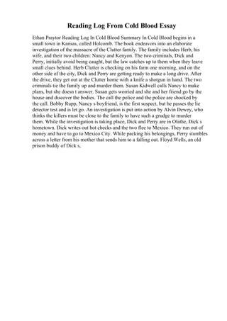 Reading Log From Cold Blood Essay
Ethan Praytor Reading Log In Cold Blood Summary In Cold Blood begins in a
small town in Kansas, called Holcomb. The book endeavors into an elaborate
investigation of the massacre of the Clutter family. The family includes Herb, his
wife, and their two children: Nancy and Kenyon. The two criminals, Dick and
Perry, initially avoid being caught, but the law catches up to them when they leave
small clues behind. Herb Clutter is checking on his farm one morning, and on the
other side of the city, Dick and Perry are getting ready to make a long drive. After
the drive, they get out at the Clutter home with a knife a shotgun in hand. The two
criminals tie the family up and murder them. Susan Kidwell calls Nancy to make
plans, but she doesn t answer. Susan gets worried and she and her friend go by the
house and discover the bodies. The call the police and the police are shocked by
the call. Bobby Rupp, Nancy s boyfriend, is the first suspect, but he passes the lie
detector test and is let go. An investigation is put into action by Alvin Dewey, who
thinks the killers must be close to the family to have such a grudge to murder
them. While the investigation is taking place, Dick and Perry are in Olathe, Dick s
hometown. Dick writes out hot checks and the two flee to Mexico. They run out of
money and have to go to Mexico City. While packing his belongings, Perry stumbles
across a letter from his mother that sends him to a falling out. Floyd Wells, an old
prison buddy of Dick s,
 