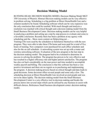 Decision Making Model
RUNNING HEAD: DECISION MAKING MODEL Decision Making Model MGT
350 University of Phoenix Abstract Decision making models can be very effective
in problem solving. Scheduling is a big problem at Direct HomeHealth Care and a
solution needed to be found. Scheduling software which can be very expensive was
the only conclusion that could be reached. With much thought and analysis a
resolution was reached with critical thought and a decision making model from the
Small Business Development Center. Decision making models can be very helpful
in analyzing a problem and setting up a step by step process to evaluate and come to
a favorable conclusion. Recently there has been a problem at my agency with
scheduling and the... Show more content on Helpwriting.net ...
Training CDs were used by the schedulers to familiarize themselves with the new
program. They were able to take these CDs home and were paid for a total of five
hours of training. New computers were purchased for each office scheduler and
also for the on call scheduler. A networking system was set up with a router and
wireless networking software. Evaluation of the new program is the last step in
the decision making model. The program had to be evaluated to determine its
success in solving the problem. The program has proven to be very effective and
has resulted in a higher efficiency rate and higher patient satisfaction. The program
has also cut back considerably on the man power and time needed to accomplish
weekly payroll and billing. The conclusion is that this software has been a very
positive investment and there are no regrets as to purchasing and implementing
the program. A decision making process based on critical thought and data leads to
good decisions. Some decisions affect several people and some only a few. The
scheduling decision at Direct HomeHealth Care involved several people and was
not to be taken lightly. The decision making model from the Small Business
Development Center is a very effective tool in decision making and breaks the
process down into several steps which can be utilized by any business to assist with
difficult choices. References Small business development center: decision making
model,
 