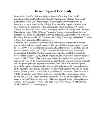 Granite Apparel Case Study
Presented to: Mr. Kurt Sullivan Subject: Source of funding From: JMSB
consultants; Despina Papadopoulos Angela Christopoulos Mathieu Apuzzo AJ
Kenth Date: March 2007 Main Issues * Choosing the appropriate source of
financing, between Initial public offering, long term debt or preferred shares, to
raise funds for the expansion of Granite Apparel. Recommendations * Granite
Apparel should use an Initial Public Offering as a source for raising funds. Analysis
Quantitative Initial Public Offering The cost of issuing common shares for your
company was found by adding the following expenses (APPENDIX ONE): Bridge
Financing Rate (Annual)| 10.25%| Amount of Bridge Financing| 50,000,000| Period| 6
... Show more content on Helpwriting.net ...
Appendix 2 is a loan amortization schedule and indicates the amount of interest
and capital is included in each payment. The sum of all interest payments is equal
to 18,312,099. If we take the total interest cost and the upfront fee the total cost of
the loan would equal to: 20,112,099. However it is also important to note that
interest is tax deductible. The loan amortization schedule enabled us to find the
PV of the tax shield of 79,712.24$. In conclusion, the total cost of the debt option is
equal to: 20,032,386.75$ We also wanted to note that paying 10% principal per
year for 10 years on the loan is impossible. According to loan amortization schedule,
the 10% yearly principal payment would start from year 6. For the first 5 years,
most of the payment is attributed to interest, which decreases the principal portion
of the payment. Performance and Ratios An important factor in deciding on which
way to finance growth is how it affects your financial statements. Since these tools
will be the primary source for investors it is important have them appear strong
(APPENDIX FOUR). If the company chooses an IPO, the following ratios would
occur in the 2007 financial statements of Granite Apparel. Ratio| Industry| Granite
Apparel | Debt/Capital| 15.1%| 31.0%| TIE| 41.2| 57.75| PE| 22| 12| ROE| 18.4%|
14.16%| With an IPO the company s
 