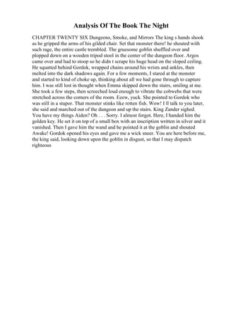 Analysis Of The Book The Night
CHAPTER TWENTY SIX Dungeons, Smoke, and Mirrors The king s hands shook
as he gripped the arms of his gilded chair. Set that monster there! he shouted with
such rage, the entire castle trembled. The gruesome goblin shuffled over and
plopped down on a wooden tripod stool in the center of the dungeon floor. Argos
came over and had to stoop so he didn t scrape his huge head on the sloped ceiling.
He squatted behind Gordok, wrapped chains around his wrists and ankles, then
melted into the dark shadows again. For a few moments, I stared at the monster
and started to kind of choke up, thinking about all we had gone through to capture
him. I was still lost in thought when Emma skipped down the stairs, smiling at me.
She took a few steps, then screeched loud enough to vibrate the cobwebs that were
stretched across the corners of the room. Eeew, yuck. She pointed to Gordok who
was still in a stupor. That monster stinks like rotten fish. Wow! I ll talk to you later,
she said and marched out of the dungeon and up the stairs. King Zander sighed.
You have my things Aiden? Oh . . . Sorry. I almost forgot. Here, I handed him the
golden key. He set it on top of a small box with an inscription written in silver and it
vanished. Then I gave him the wand and he pointed it at the goblin and shouted
Awake! Gordok opened his eyes and gave me a wick sneer. You are here before me,
the king said, looking down upon the goblin in disgust, so that I may dispatch
righteous
 