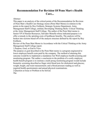 Recommendation For Revision Of Penn Mart s Health
Care...
Abstract
This paper is an analysis of the critical points of the Recommendation for Revision
of Penn Mart s Health Care Strategy memo (Penn Mart Memo) in relation to the
points in the report by Roy Eichhorn, Strategic Systems Department, Army
Management Staff College, entitled, Developing Thinking Skills: Critical Thinking
at the Army Management Staff College. The author of the Penn Mart memo is
Senior VP of Human Resources, Salvador Monella whose indicated purpose is to
offer a remedy to the spiraling costs of healthcare benefits. The analysis will be
broken into sections based off of the analysis structure defined by the report by Roy
Eichhorn.
Review of the Penn Mart Memo in Accordance with the Critical Thinking at the Army
Management Staff College report.
1.Purpose, Goal, or End in View.
The purpose or goal described in the Penn Mart memo is a program engineered to
lower employee benefit costs paid by the company. The method of attaining this
outcome would be to implement a mandatory Get Well employee healthscreening and
monitoring program. The author s conclusion to the problem of a costly employee
health benefit program is to institute a multi prong monitoring program would include
biometric screening described as finger stick blood tests for cholesterol and glucose;
weight, height, and waist measurement; and a blood pressure reading as well as
required health questionnaire and annual physical examinations.
2.Question at Issue or Problem to be Solved.
The
 