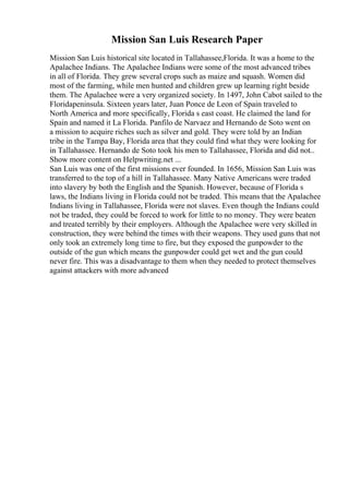 Mission San Luis Research Paper
Mission San Luis historical site located in Tallahassee,Florida. It was a home to the
Apalachee Indians. The Apalachee Indians were some of the most advanced tribes
in all of Florida. They grew several crops such as maize and squash. Women did
most of the farming, while men hunted and children grew up learning right beside
them. The Apalachee were a very organized society. In 1497, John Cabot sailed to the
Floridapeninsula. Sixteen years later, Juan Ponce de Leon of Spain traveled to
North America and more specifically, Florida s east coast. He claimed the land for
Spain and named it La Florida. Panfilo de Narvaez and Hernando de Soto went on
a mission to acquire riches such as silver and gold. They were told by an Indian
tribe in the Tampa Bay, Florida area that they could find what they were looking for
in Tallahassee. Hernando de Soto took his men to Tallahassee, Florida and did not...
Show more content on Helpwriting.net ...
San Luis was one of the first missions ever founded. In 1656, Mission San Luis was
transferred to the top of a hill in Tallahassee. Many Native Americans were traded
into slavery by both the English and the Spanish. However, because of Florida s
laws, the Indians living in Florida could not be traded. This means that the Apalachee
Indians living in Tallahassee, Florida were not slaves. Even though the Indians could
not be traded, they could be forced to work for little to no money. They were beaten
and treated terribly by their employers. Although the Apalachee were very skilled in
construction, they were behind the times with their weapons. They used guns that not
only took an extremely long time to fire, but they exposed the gunpowder to the
outside of the gun which means the gunpowder could get wet and the gun could
never fire. This was a disadvantage to them when they needed to protect themselves
against attackers with more advanced
 