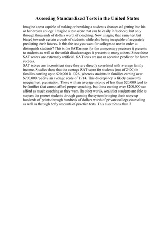 Assessing Standardized Tests in the United States
Imagine a test capable of making or breaking a student s chances of getting into his
or her dream college. Imagine a test score that can be easily influenced, but only
through thousands of dollars worth of coaching. Now imagine that same test but
biased towards certain crowds of students while also being incapable of accurately
predicting their futures. Is this the test you want for colleges to use in order to
distinguish students? This is the SATfamous for the unnecessary pressure it presents
to students as well as the unfair disadvantages it presents to many others. Since these
SAT scores are extremely artificial, SAT tests are not an accurate predictor for future
success.
SAT scores are inconsistent since they are directly correlated with average family
income. Studies show that the average SAT score for students (out of 2400) in
families earning up to $20,000 is 1326, whereas students in families earning over
$200,000 receive an average score of 1714. This discrepancy is likely caused by
unequal test preparation. Those with an average income of less than $20,000 tend to
be families that cannot afford proper coaching, but those earning over $200,000 can
afford as much coaching as they want. In other words, wealthier students are able to
surpass the poorer students through gaming the system bringing their score up
hundreds of points through hundreds of dollars worth of private college counseling
as well as through hefty amounts of practice tests. This also means that if
 