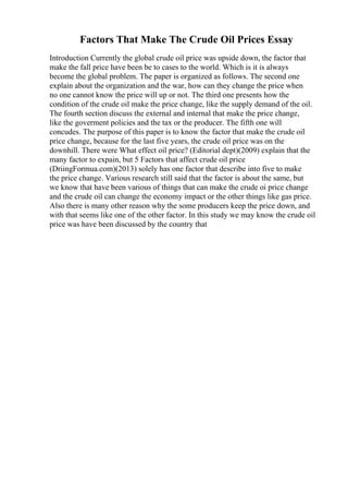 Factors That Make The Crude Oil Prices Essay
Introduction Currently the global crude oil price was upside down, the factor that
make the fall price have been be to cases to the world. Which is it is always
become the global problem. The paper is organized as follows. The second one
explain about the organization and the war, how can they change the price when
no one cannot know the price will up or not. The third one presents how the
condition of the crude oil make the price change, like the supply demand of the oil.
The fourth section discuss the external and internal that make the price change,
like the goverment policies and the tax or the producer. The fifth one will
concudes. The purpose of this paper is to know the factor that make the crude oil
price change, because for the last five years, the crude oil price was on the
downhill. There were What effect oil price? (Editorial dept)(2009) explain that the
many factor to expain, but 5 Factors that affect crude oil price
(DriingFormua.com)(2013) solely has one factor that describe into five to make
the price change. Various research still said that the factor is about the same, but
we know that have been various of things that can make the crude oi price change
and the crude oil can change the economy impact or the other things like gas price.
Also there is many other reason why the some producers keep the price down, and
with that seems like one of the other factor. In this study we may know the crude oil
price was have been discussed by the country that
 