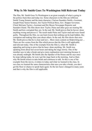 Why Is Mr Smith Goes To Washington Still Relevant Today
The film, Mr. Smith Goes To Washington is an great example of what is going in
the politics back then and today too. Some characters in the film are Jefferson
Smith Young Senator and the main character, Clarissa Saunders Smith s Assistant,
Joseph Paine Senior Senator, Jim Taylor Political Boss, Gov. Hopper Governor,
Chick McGann Taylor s Assistant and Diz Moore Newspaper Reporter and
Saunders friend. The film shows how Taylor, Paine and other guys are treating Mr.
Smith and how corrupted they are. In the end, Mr. Smith proves that he haven t done
anything wrong and proves it. The result made Paine and Taylor mad and were found
guilty. Throughout the film, we can learn lesson that nothing can be kept hidden, like
corruption and making false case about others. In the end, the film shows that once
Mr. Smith proves that he is clear and isn t... Show more content on Helpwriting.net ...
There are few scenes from the film which proves that the film is still applicable
and relevant today. One of the example from the film is, when Mr. Smith is
appealing and trying to prove that he hasn t done anything. Mr. Smith was
speaking from about last seven hours and taking the stage slowly. One of the
member says to take a break and give more explanation next morning because it
was already midnight. Mr.Smith asks the Speaker of the House and he says once
he stops talking today, he won t get the stage back in the morning. And so thats
why Mr.Smith refuses to take break and continous to talk. So this is one of the
example from the movie, it relates to today and what we learned in the class. In
our class we learned the same characteristics that once you take a break, you don t
get the floor or chance to speak back again. So the law hasn t changed in many years
and that is why the film is still applicable
 
