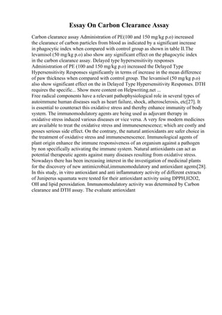 Essay On Carbon Clearance Assay
Carbon clearance assay Administration of PE(100 and 150 mg/kg p.o) increased
the clearance of carbon particles from blood as indicated by a significant increase
in phagocytic index when compared with control group as shown in table II.The
levamisol (50 mg/kg p.o) also show any significant effect on the phagocytic index
in the carbon clearance assay. Delayed type hypersensitivity responses
Administration of PE (100 and 150 mg/kg p.o) increased the Delayed Type
Hypersensitivity Responses significantly in terms of increase in the mean difference
of paw thickness when compared with control group. The levamisol (50 mg/kg p.o)
also show significant effect on the in Delayed Type Hypersensitivity Responses. DTH
requires the specific... Show more content on Helpwriting.net ...
Free radical components have a relevant pathophysiological role in several types of
autoimmune human diseases such as heart failure, shock, atherosclerosis, etc[27]. It
is essential to counteract this oxidative stress and thereby enhance immunity of body
system. The immunomodulatory agents are being used as adjuvant therapy in
oxidative stress induced various diseases or vice versa. A very few modern medicines
are available to treat the oxidative stress and immunesenescence; which are costly and
posses serious side effect. On the contrary, the natural antioxidants are safer choice in
the treatment of oxidative stress and immunesenescence. Immunological agents of
plant origin enhance the immune responsiveness of an organism against a pathogen
by non specifically activating the immune system. Natural antioxidants can act as
potential therapeutic agents against many diseases resulting from oxidative stress.
Nowadays there has been increasing interest in the investigation of medicinal plants
for the discovery of new antimicrobial,immunomodulatory and antioxidant agents[28].
In this study, in vitro antioxidant and anti inflammatory activity of different extracts
of Juniperus squamata were tested for their antioxidant activity using DPPH,H2O2,
OH and lipid peroxidation. Immunomodulatory activity was determined by Carbon
clearance and DTH assay. The evaluate antioxidant
 