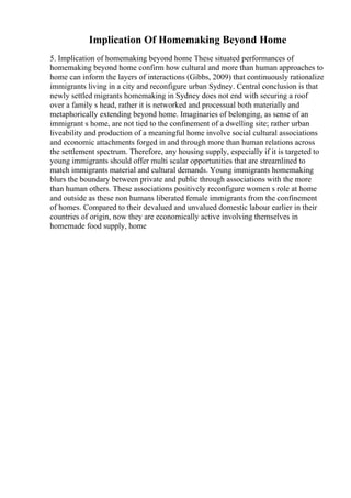 Implication Of Homemaking Beyond Home
5. Implication of homemaking beyond home These situated performances of
homemaking beyond home confirm how cultural and more than human approaches to
home can inform the layers of interactions (Gibbs, 2009) that continuously rationalize
immigrants living in a city and reconfigure urban Sydney. Central conclusion is that
newly settled migrants homemaking in Sydney does not end with securing a roof
over a family s head, rather it is networked and processual both materially and
metaphorically extending beyond home. Imaginaries of belonging, as sense of an
immigrant s home, are not tied to the confinement of a dwelling site; rather urban
liveability and production of a meaningful home involve social cultural associations
and economic attachments forged in and through more than human relations across
the settlement spectrum. Therefore, any housing supply, especially if it is targeted to
young immigrants should offer multi scalar opportunities that are streamlined to
match immigrants material and cultural demands. Young immigrants homemaking
blurs the boundary between private and public through associations with the more
than human others. These associations positively reconfigure women s role at home
and outside as these non humans liberated female immigrants from the confinement
of homes. Compared to their devalued and unvalued domestic labour earlier in their
countries of origin, now they are economically active involving themselves in
homemade food supply, home
 