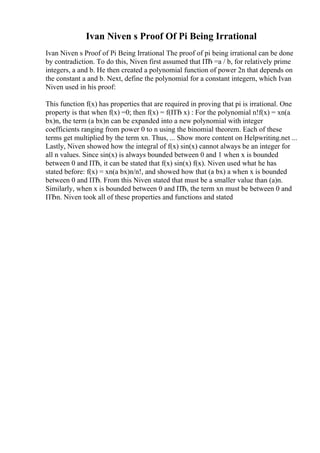 Ivan Niven s Proof Of Pi Being Irrational
Ivan Niven s Proof of Pi Being Irrational The proof of pi being irrational can be done
by contradiction. To do this, Niven first assumed that ПЂ =a / b, for relatively prime
integers, a and b. He then created a polynomial function of power 2n that depends on
the constant a and b. Next, define the polynomial for a constant integern, which Ivan
Niven used in his proof:
This function f(x) has properties that are required in proving that pi is irrational. One
property is that when f(x) =0; then f(x) = f(ПЂ x) : For the polynomial n!f(x) = xn(a
bx)n, the term (a bx)n can be expanded into a new polynomial with integer
coefficients ranging from power 0 to n using the binomial theorem. Each of these
terms get multiplied by the term xn. Thus, ... Show more content on Helpwriting.net ...
Lastly, Niven showed how the integral of f(x) sin(x) cannot always be an integer for
all n values. Since sin(x) is always bounded between 0 and 1 when x is bounded
between 0 and ПЂ, it can be stated that f(x) sin(x) f(x). Niven used what he has
stated before: f(x) = xn(a bx)n/n!, and showed how that (a bx) a when x is bounded
between 0 and ПЂ. From this Niven stated that must be a smaller value than (a)n.
Similarly, when x is bounded between 0 and ПЂ, the term xn must be between 0 and
ПЂn. Niven took all of these properties and functions and stated
 