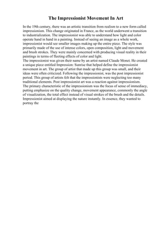 The Impressionist Movement In Art
In the 19th century, there was an artistic transition from realism to a new form called
impressionism. This change originated in France, as the world underwent a transition
to industrialization. The impressionist was able to understand how light and color
operate hand in hand in a painting. Instead of seeing an image as a whole work,
impressionist would see smaller images making up the entire piece. The style was
primarily made of the use of intense colors, open composition, light and movement
and brush strokes. They were mainly concerned with producing visual reality in their
paintings in terms of fleeting effects of color and light.
The impressionist was given their name by an artist named Claude Monet. He created
a unique piece entitled Impression: Sunrise that helped define the impressionist
movement in art. The group of artist that made up this group was small, and their
ideas were often criticized. Following the impressionist, was the post impressionist
period. This group of artists felt that the impressionists were neglecting too many
traditional elements. Post impressionist art was a reaction against impressionism.
The primary characteristic of the impressionism was the focus of sense of immediacy,
putting emphasize on the quality change, movement appearance, commonly the angle
of visualization, the total effect instead of visual strokes of the brush and the details.
Impressionist aimed at displaying the nature instantly. In essence, they wanted to
portray the
 