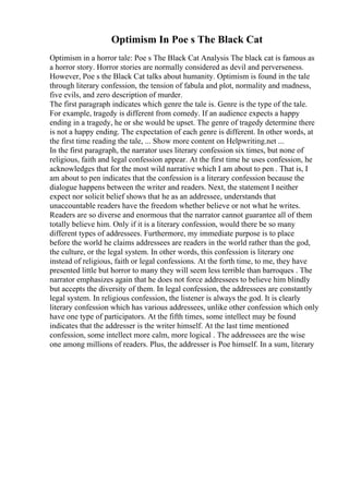 Optimism In Poe s The Black Cat
Optimism in a horror tale: Poe s The Black Cat Analysis The black cat is famous as
a horror story. Horror stories are normally considered as devil and perverseness.
However, Poe s the Black Cat talks about humanity. Optimism is found in the tale
through literary confession, the tension of fabula and plot, normality and madness,
five evils, and zero description of murder.
The first paragraph indicates which genre the tale is. Genre is the type of the tale.
For example, tragedy is different from comedy. If an audience expects a happy
ending in a tragedy, he or she would be upset. The genre of tragedy determine there
is not a happy ending. The expectation of each genre is different. In other words, at
the first time reading the tale, ... Show more content on Helpwriting.net ...
In the first paragraph, the narrator uses literary confession six times, but none of
religious, faith and legal confession appear. At the first time he uses confession, he
acknowledges that for the most wild narrative which I am about to pen . That is, I
am about to pen indicates that the confession is a literary confession because the
dialogue happens between the writer and readers. Next, the statement I neither
expect nor solicit belief shows that he as an addressee, understands that
unaccountable readers have the freedom whether believe or not what he writes.
Readers are so diverse and enormous that the narrator cannot guarantee all of them
totally believe him. Only if it is a literary confession, would there be so many
different types of addressees. Furthermore, my immediate purpose is to place
before the world he claims addressees are readers in the world rather than the god,
the culture, or the legal system. In other words, this confession is literary one
instead of religious, faith or legal confessions. At the forth time, to me, they have
presented little but horror to many they will seem less terrible than barroques . The
narrator emphasizes again that he does not force addressees to believe him blindly
but accepts the diversity of them. In legal confession, the addressees are constantly
legal system. In religious confession, the listener is always the god. It is clearly
literary confession which has various addressees, unlike other confession which only
have one type of participators. At the fifth times, some intellect may be found
indicates that the addresser is the writer himself. At the last time mentioned
confession, some intellect more calm, more logical . The addressees are the wise
one among millions of readers. Plus, the addresser is Poe himself. In a sum, literary
 
