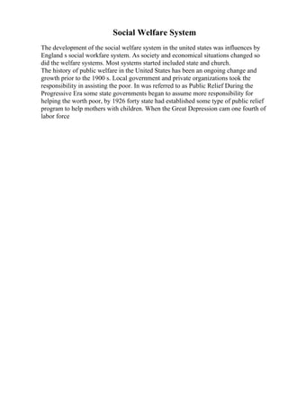 Social Welfare System
The development of the social welfare system in the united states was influences by
England s social workfare system. As society and economical situations changed so
did the welfare systems. Most systems started included state and church.
The history of public welfare in the United States has been an ongoing change and
growth prior to the 1900 s. Local government and private organizations took the
responsibility in assisting the poor. In was referred to as Public Relief During the
Progressive Era some state governments began to assume more responsibility for
helping the worth poor, by 1926 forty state had established some type of public relief
program to help mothers with children. When the Great Depression cam one fourth of
labor force
 