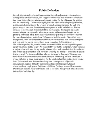 Public Defenders
Overall, the research collected has examined juvenile delinquency, the persistent
consequences of incarceration, and suggestive measures from the Public Defenders
that could help reduce recidivism and provide justice for the offenders, the victims
and the community. The research highlighted the crime pattern in young offenders,
existing racial disparities in the juvenile criminal justicesystem and the lack of a
proper support structure that encourages the youth to make bad choices. Studies
included in the research demonstrated that most juvenile delinquents belong to
underprivileged backgrounds, where their mental and educational needs are not
properly addressed. They don t receive community policing and are more likely to
be viewed as criminals by the Law Enforcement and the public. Given their poor
background, these children are more likely to be incarcerated than their counterparts
and conclusively have a poor... Show more content on Helpwriting.net ...
The ultimate goal of the juvenile justice system should be to restore positive youth
development and public safety. As suggested by the Public Defenders, when working
with juveniles with poor backgrounds, it is crucial to understand the intellectual state
and overall development of each juvenile. Studying the nature of crime and its causes
is also crucial. For instance children who get involved in Domestic Violence may
have troubled relationships within their family or community. In such situations, it
would be better to place more services for the youth rather than putting them behind
bars. The research also discussed the long term consequences of juvenile
incarceration, such as difficulty transitioning back into the society, lack of
educational and employment facilities available or finding a reasonable residence.
Due to such reasons, many individuals turn to the same backgrounds and affiliations
to transition back into the
 