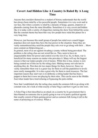 Covert And Hidden Like A Country Is Ruled By A Long
Time
Anyone that considers themselves a student of history understands that the world
has always been ruled by a few powerful people. Sometimes it is very overt and in
our face, like when a country is ruled by a dynasty of kings, queens, emperors or
pharaohs coming from the same bloodline. Sometimes it is very covert and hidden
like it is today with a variety of oligarchies running the show from behind the scene.
But the constant theme has been that very few people have ruled this planet for a
very long time.
However, just because this small group of people has ruled over a much bigger
populace does not mean they have the true power in the situation. Since they are
vastly outnumbered they need the people they rule over to go along with their ... Show
more content on Helpwriting.net ...
In general, most of us are against invading a county without being provoked. The
problem is the ruling class are not wired like us. They seem to have an
unquenchable thirst for power and control over the rest of us. So, to them, war is
beneficial for many reasons no matter who provokes it. Many will say the biggest
reason is that war makes people a lot of money. While this is true, money is now
being created out of thin are by the ruling class. Making money not relevant in
anything they do. War does do two major things for them, however. Since we
vastly outnumber them war is a great way for them to cull the population to levels
more easily manageable. It is also a great why for them to steal resources. The last
important reason they start wars is to dethrone a sitting leader that has been a
puppet to them but is now not playing by their rules. This can be seen in the Middle
East when leader have tried refusing or bypassing the petro dollar.
Now that I established why the ruling class needs the common folk to go along with
constant wars, let s look at what exactly a False Flag is and how it gets us into wars.
A False Flag is best described as an attack on a country by its government that is
then blamed on someone else to justify going to war or to push a political agenda
that usually consist of them gaining power and us common folk losing it (all in the
name of protecting us of course). When a
 