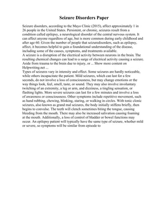 Seizure Disorders Paper
Seizure disorders, according to the Mayo Clinic (2015), affect approximately 1 in
26 people in the United States. Persistent, or chronic, seizures result from a
condition called epilepsy, a neurological disorder of the central nervous system. It
can affect anyone regardless of age, but is more common during early childhood and
after age 60. Given the number of people that seizuredisorders, such as epilepsy,
affect, it becomes helpful to gain a foundational understanding of the disease,
including some of the causes, symptoms, and treatments available.
A seizure is a disruption of the electrical activity between neurons in the brain. The
resulting chemical changes can lead to a surge of electrical activity causing a seizure.
Aside from trauma to the brain due to injury, or ... Show more content on
Helpwriting.net ...
Types of seizures vary in intensity and effect. Some seizures are hardly noticeable,
while others incapacitate the patient. Mild seizures, which can last for a few
seconds, do not involve a loss of consciousness, but may change emotions or the
way things look, feel, smell, taste, or sound. They may also involve involuntary
twitching of an extremity, a leg or arm, and dizziness, a tingling sensation, or
flashing lights. More severe seizures can last for a few minutes and involve a loss
of awareness or consciousness. Other symptoms include repetitive movement, such
as hand rubbing, chewing, blinking, staring, or walking in circles. With tonic clonic
seizures, also known as grand mal seizures, the body initially stiffens briefly, then
begins to convulse. The teeth will clench sometimes biting the tongue, causing
bleeding from the mouth. There may also be increased salivation causing foaming
at the mouth. Additionally, a loss of control of bladder or bowel functions may
occur. An epilepsy patient will typically have the same type of seizure, whether mild
or severe, so symptoms will be similar from episode to
 