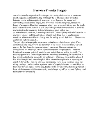 Humoron Transfer Surgery
A tendon transfer surgery involves the precise cutting of the tendon at its normal
insertion point, and then threading it through the soft tissues either around or
between bones, and connecting it to another bone. Because the tendon and
surrounding tissues are so fragile, this procedure requires the gifted, meticulous
hands of a surgeon. I had this procedure when I was seven and it truly was the single
most influential work in my life. Not only did it give me another chance at mobility,
my tendontransfer operation fostered a tenacious spirit within me.
At around seven years old, I was diagnosed with Cerebral palsy which left muscles in
my lower limbs. I had the early stages of drop foot. Drop foot is a debilitating
condition whereas the affected slowly lose the ability to pull their foot ... Show more
content on Helpwriting.net ...
The procedure always spoke to me as an embodiment of the human spirit. If we
cannot fix it one way, we will do it another; If we cannot mend the brain, we will
correct the feet. Ever since my operation, I have used this same outlook to
overcome all the handicaps. When I came home from the procedure, I had both
legs in soft wrapped splints. I was to be non weight bearing and to keep still. The
recovery period was frustrating for me and absolutely maddening for my mother. I
had no interest in being immobile. So within days of coming home in the splints, I
had to be brought back to the hospital. I had snapped the splints in to by trying to
crawl. Afterwards, I was put into hard castings and I was more cautious. Once out
of my castings, I had to endure a year or more of physical therapy, because I had to
learn how to walk again. To this day, I refuse to let my disability stunt my potential. I
have tried at every available opportunity to challenge myself, to keep on fighting, and
to invent ways around my
 